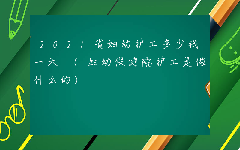 2021省妇幼护工多少钱一天 (妇幼保健院护工是做什么的)